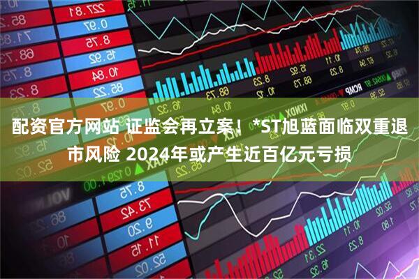 配资官方网站 证监会再立案！*ST旭蓝面临双重退市风险 2024年或产生近百亿元亏损