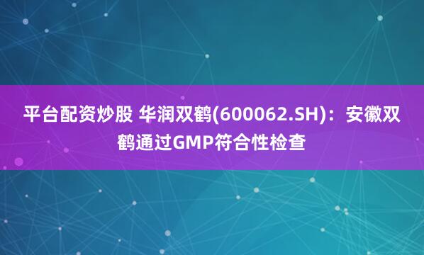 平台配资炒股 华润双鹤(600062.SH)：安徽双鹤通过GMP符合性检查